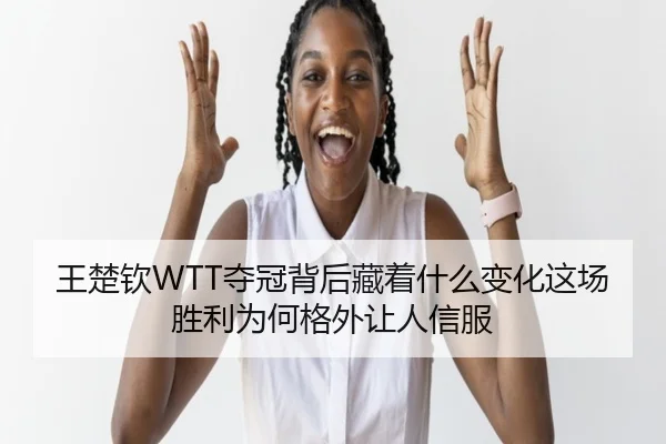 王楚钦WTT夺冠背后藏着什么变化这场胜利为何格外让人信服